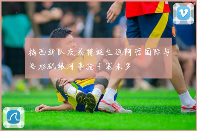 梅西新队友或将诞生迈阿密国际与洛杉矶银河争抢卡塞米罗