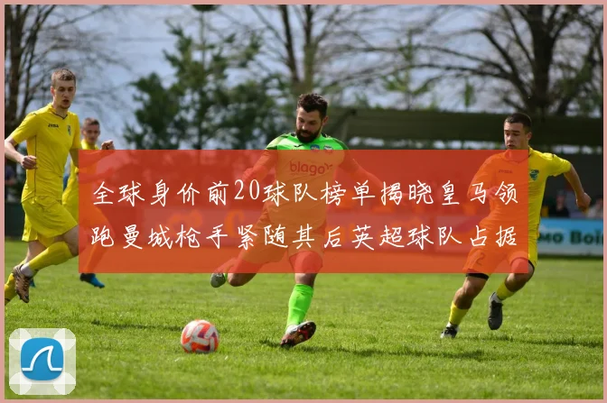 全球身价前20球队榜单揭晓皇马领跑曼城枪手紧随其后英超球队占据多数