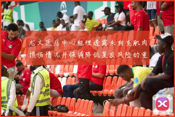 尤文医疗中心经理透露米利克肌肉损伤情况并强调降低复发风险的重要性