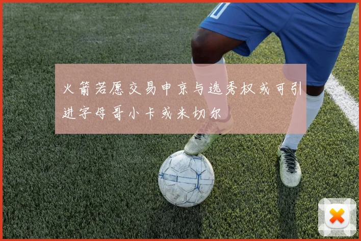 火箭若愿交易申京与选秀权或可引进字母哥小卡或米切尔