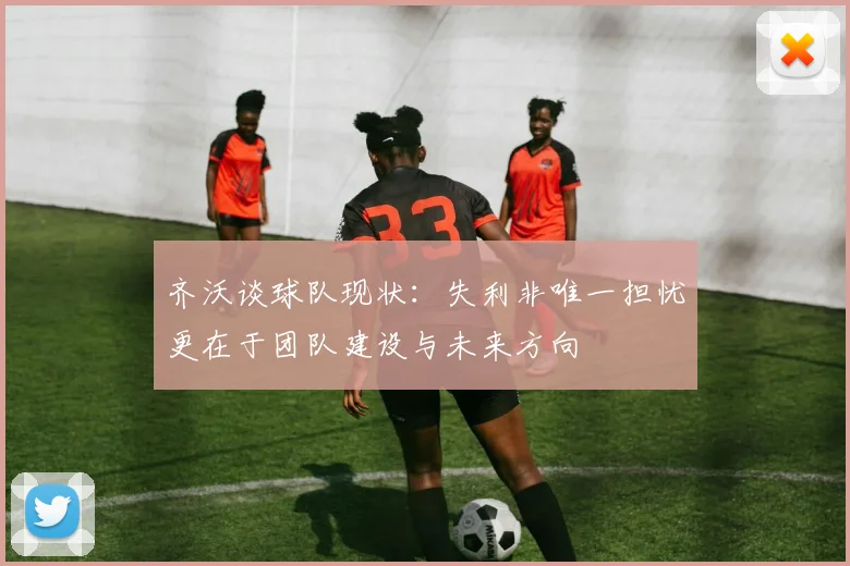 齐沃谈球队现状：失利非唯一担忧更在于团队建设与未来方向