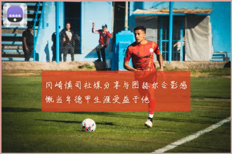 冈崎慎司社媒分享与图赫尔合影感慨当年德甲生涯受益于他