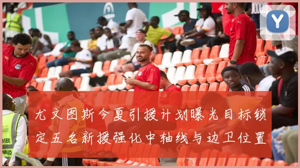 尤文图斯今夏引援计划曝光目标锁定五名新援强化中轴线与边卫位置