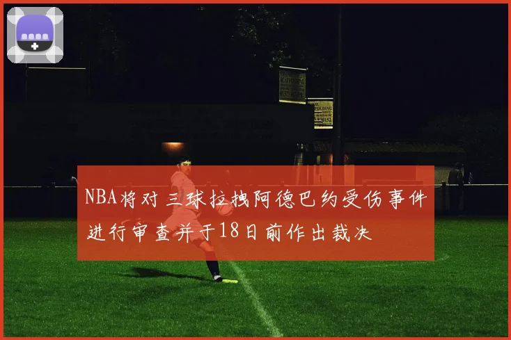 NBA将对三球拉拽阿德巴约受伤事件进行审查并于18日前作出裁决