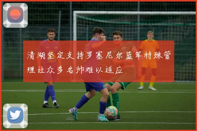 清湖坚定支持罗塞尼尔蓝军特殊管理让众多名帅难以适应