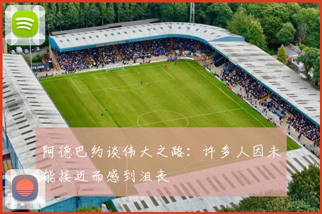 阿德巴约谈伟大之路：许多人因未能接近而感到沮丧