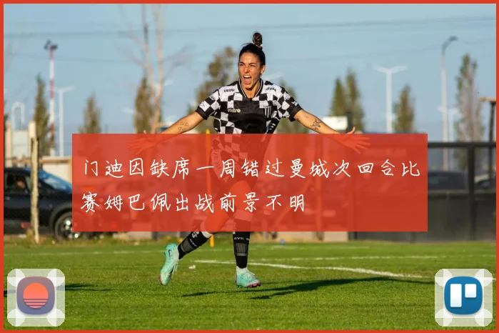 门迪因缺席一周错过曼城次回合比赛姆巴佩出战前景不明